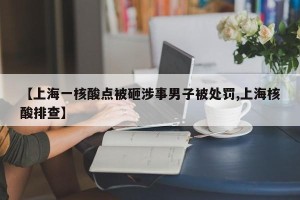 【上海一核酸点被砸涉事男子被处罚,上海核酸排查】