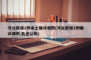 河北新增2例本土确诊病例(河北新增2例确诊病例,轨迹公布)
