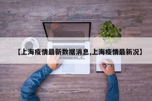 【上海疫情最新数据消息,上海疫情最新况】