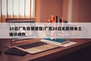 28日广东疫情速报/广东28日无新增本土确诊病例