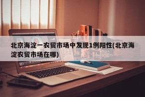 北京海淀一农贸市场中发现1例阳性(北京海淀农贸市场在哪)