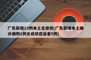广东新增13例本土无症状(广东新增本土确诊病例1例无症状感染者5例)