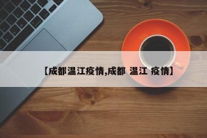 【成都温江疫情,成都 温江 疫情】