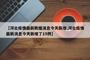 【河北疫情最新数据消息今天新增,河北疫情最新消息今天新增了15例】