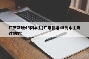 广东新增45例本土(广东新增45例本土确诊病例)