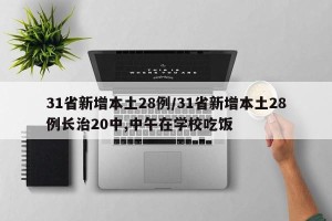 31省新增本土28例/31省新增本土28例长治20中,中午在学校吃饭
