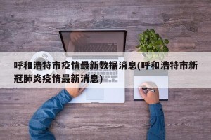 呼和浩特市疫情最新数据消息(呼和浩特市新冠肺炎疫情最新消息)