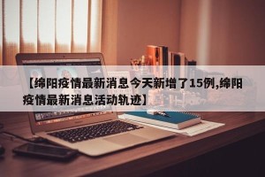【绵阳疫情最新消息今天新增了15例,绵阳疫情最新消息活动轨迹】
