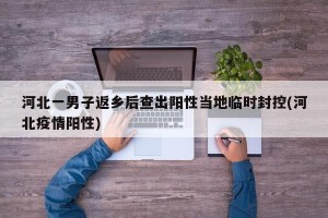 河北一男子返乡后查出阳性当地临时封控(河北疫情阳性)