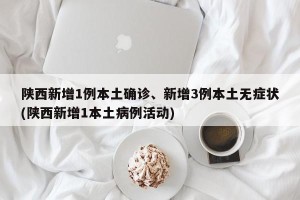陕西新增1例本土确诊、新增3例本土无症状(陕西新增1本土病例活动)