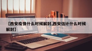 【西安疫情什么时候解封,西安估计什么时候解封】