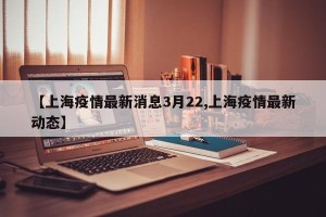 【上海疫情最新消息3月22,上海疫情最新动态】