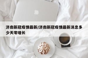 济南新冠疫情最新/济南新冠疫情最新消息多少天零增长