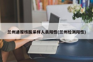 兰州通报核酸采样人员阳性(兰州检测阳性)