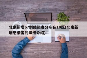 北京新增67例感染者分布在10区(北京新增感染者的详细介绍)
