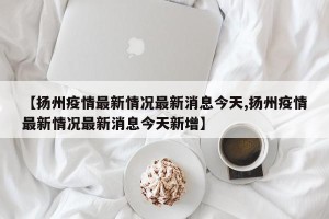【扬州疫情最新情况最新消息今天,扬州疫情最新情况最新消息今天新增】
