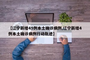 【辽宁新增45例本土确诊病例,辽宁新增4例本土确诊病例行动轨迹】