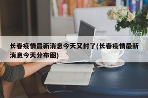 长春疫情最新消息今天又封了(长春疫情最新消息今天分布图)
