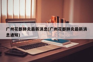 广州花都肺炎最新消息(广州花都肺炎最新消息通知)