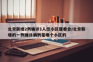 北京新增2例确诊1人住小区居委会/北京新增的一例确诊病例是哪个小区的