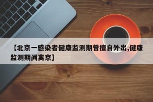 【北京一感染者健康监测期曾擅自外出,健康监测期间离京】