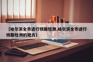 【哈尔滨全市进行核酸检测,哈尔滨全市进行核酸检测的地方】