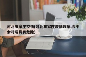 河北石家庄疫情(河北石家庄疫情数据,会不会对玩具有危险)