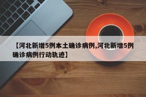 【河北新增5例本土确诊病例,河北新增5例确诊病例行动轨迹】