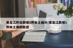 黑龙江昨日新增2例本土确诊/黑龙江新增1例本土病例轨迹