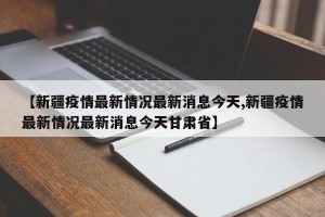 【新疆疫情最新情况最新消息今天,新疆疫情最新情况最新消息今天甘肃省】