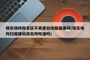 娱乐场所和景区不再查验核酸健康码(娱乐场所扫健康码派出所知道吗)