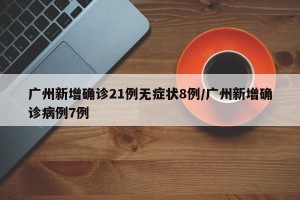 广州新增确诊21例无症状8例/广州新增确诊病例7例