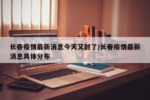 长春疫情最新消息今天又封了/长春疫情最新消息具体分布
