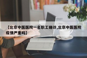 【北京中医医院一名职工确诊,北京中医医院疫情严重吗】