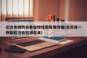 北京有病例未参加核检致疫情传播(北京有一例新冠没有检测出来)