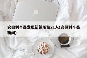 安徽利辛县发现初筛阳性21人(安徽利辛县新闻)