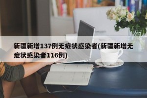 新疆新增137例无症状感染者(新疆新增无症状感染者116例)