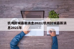 杭州封城最新消息2021/杭州封城最新消息2021年