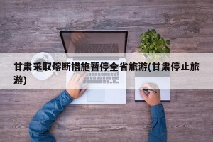 甘肃采取熔断措施暂停全省旅游(甘肃停止旅游)