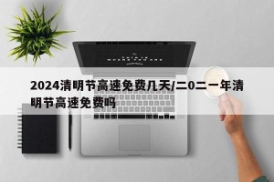 2024清明节高速免费几天/二0二一年清明节高速免费吗