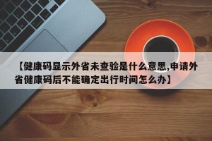 【健康码显示外省未查验是什么意思,申请外省健康码后不能确定出行时间怎么办】