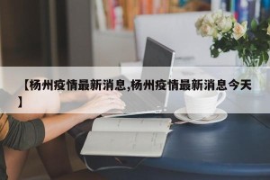 【杨州疫情最新消息,杨州疫情最新消息今天】