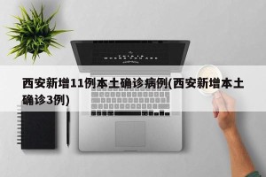 西安新增11例本土确诊病例(西安新增本土确诊3例)