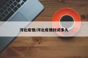 河北疫情/河北疫情封闭多久
