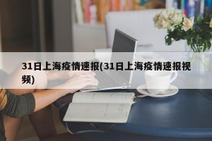 31日上海疫情速报(31日上海疫情速报视频)