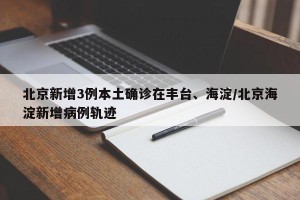 北京新增3例本土确诊在丰台、海淀/北京海淀新增病例轨迹
