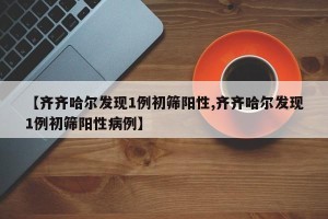 【齐齐哈尔发现1例初筛阳性,齐齐哈尔发现1例初筛阳性病例】