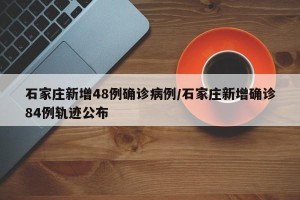 石家庄新增48例确诊病例/石家庄新增确诊84例轨迹公布