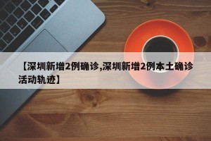 【深圳新增2例确诊,深圳新增2例本土确诊活动轨迹】