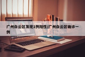 广州白云区发现1例阳性/广州白云区确诊一例